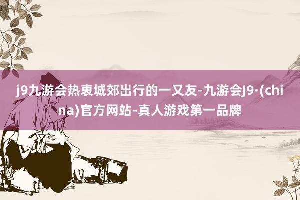 j9九游会热衷城郊出行的一又友-九游会J9·(china)官方网站-真人游戏第一品牌