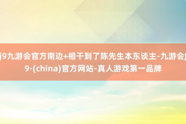 j9九游会官方南边+相干到了陈先生本东谈主-九游会J9·(china)官方网站-真人游戏第一品牌