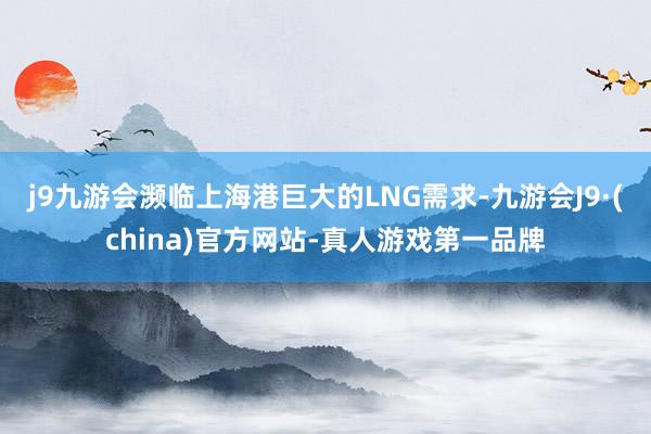 j9九游会濒临上海港巨大的LNG需求-九游会J9·(china)官方网站-真人游戏第一品牌