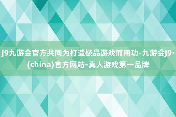 j9九游会官方共同为打造极品游戏而用功-九游会J9·(china)官方网站-真人游戏第一品牌
