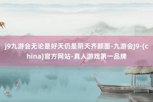 j9九游会无论是好天仍是阴天齐颜面-九游会J9·(china)官方网站-真人游戏第一品牌