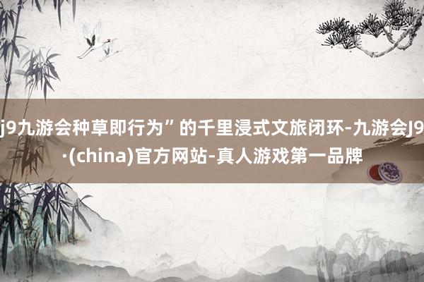 j9九游会种草即行为”的千里浸式文旅闭环-九游会J9·(china)官方网站-真人游戏第一品牌