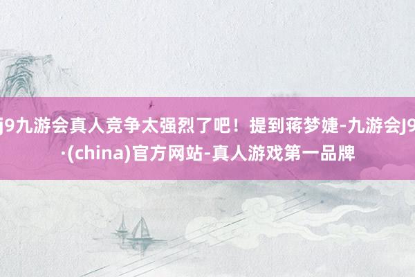 j9九游会真人竞争太强烈了吧！提到蒋梦婕-九游会J9·(china)官方网站-真人游戏第一品牌
