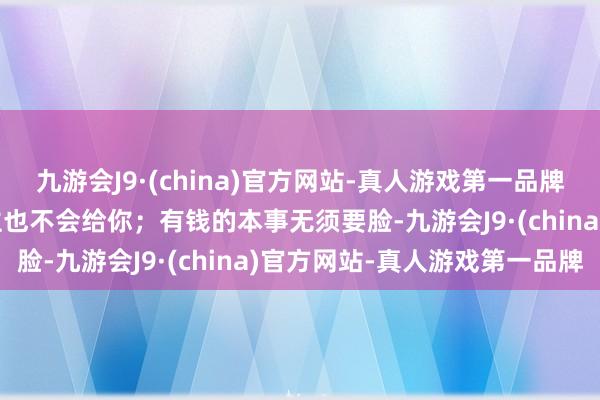 九游会J9·(china)官方网站-真人游戏第一品牌九游会J9你要脸别东谈主也不会给你；有钱的本事无须要脸-九游会J9·(china)官方网站-真人游戏第一品牌