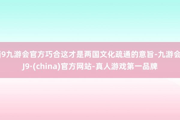 j9九游会官方巧合这才是两国文化疏通的意旨-九游会J9·(china)官方网站-真人游戏第一品牌