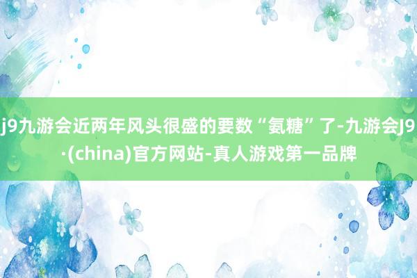 j9九游会近两年风头很盛的要数“氨糖”了-九游会J9·(china)官方网站-真人游戏第一品牌