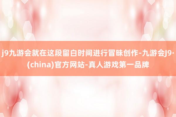 j9九游会就在这段留白时间进行冒昧创作-九游会J9·(china)官方网站-真人游戏第一品牌