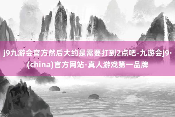 j9九游会官方然后大约是需要打到2点吧-九游会J9·(china)官方网站-真人游戏第一品牌
