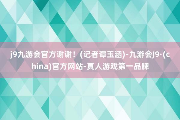 j9九游会官方谢谢！　　(记者谭玉涵)-九游会J9·(china)官方网站-真人游戏第一品牌