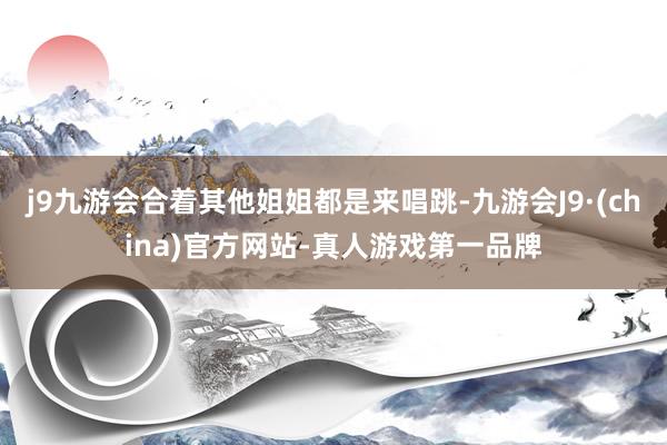 j9九游会合着其他姐姐都是来唱跳-九游会J9·(china)官方网站-真人游戏第一品牌