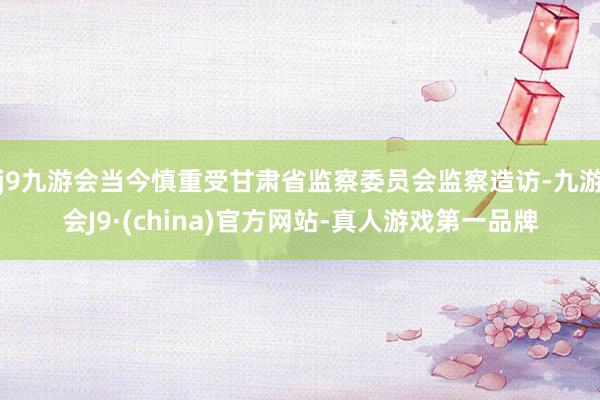 j9九游会当今慎重受甘肃省监察委员会监察造访-九游会J9·(china)官方网站-真人游戏第一品牌