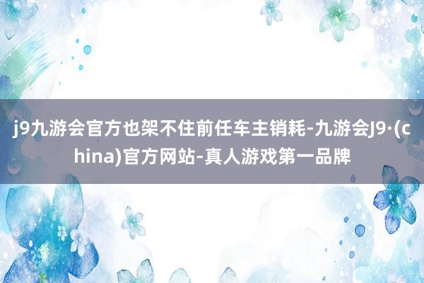 j9九游会官方也架不住前任车主销耗-九游会J9·(china)官方网站-真人游戏第一品牌