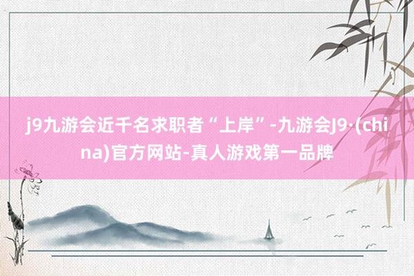 j9九游会近千名求职者“上岸”-九游会J9·(china)官方网站-真人游戏第一品牌