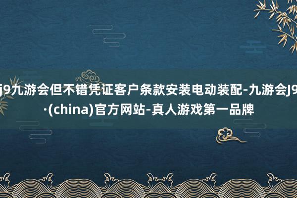 j9九游会但不错凭证客户条款安装电动装配-九游会J9·(china)官方网站-真人游戏第一品牌