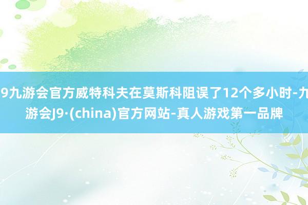j9九游会官方威特科夫在莫斯科阻误了12个多小时-九游会J9·(china)官方网站-真人游戏第一品牌