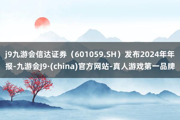 j9九游会信达证券（601059.SH）发布2024年年报-九游会J9·(china)官方网站-真人游戏第一品牌