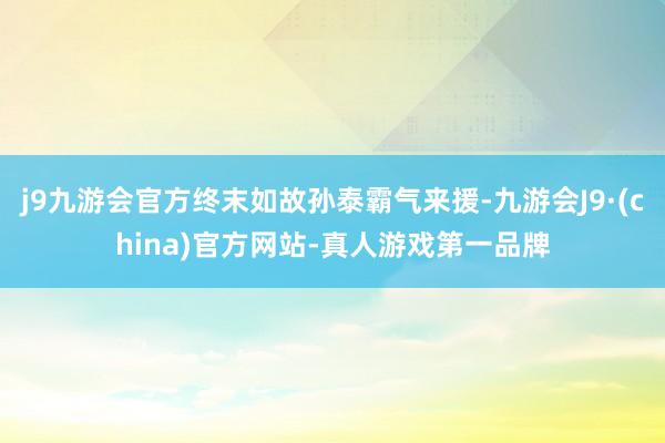 j9九游会官方终末如故孙泰霸气来援-九游会J9·(china)官方网站-真人游戏第一品牌