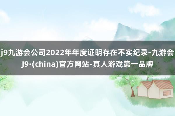 j9九游会公司2022年年度证明存在不实纪录-九游会J9·(china)官方网站-真人游戏第一品牌