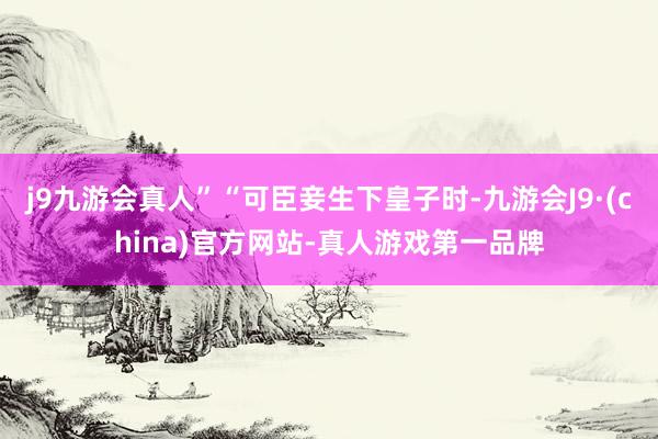 j9九游会真人”“可臣妾生下皇子时-九游会J9·(china)官方网站-真人游戏第一品牌