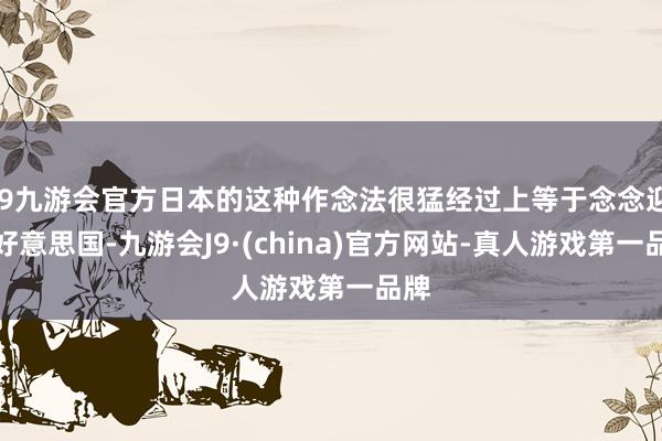 j9九游会官方日本的这种作念法很猛经过上等于念念迎合好意思国-九游会J9·(china)官方网站-真人游戏第一品牌