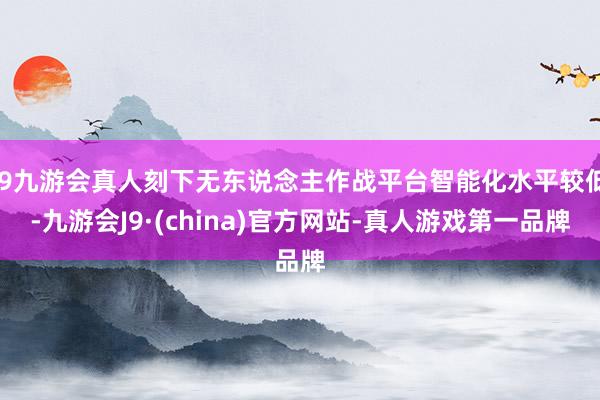 j9九游会真人刻下无东说念主作战平台智能化水平较低-九游会J9·(china)官方网站-真人游戏第一品牌
