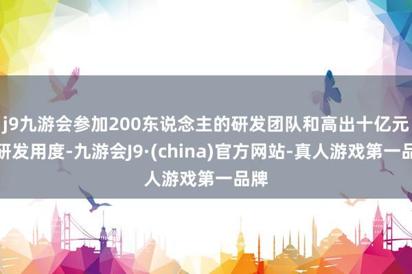 j9九游会参加200东说念主的研发团队和高出十亿元的研发用度-九游会J9·(china)官方网站-真人游戏第一品牌