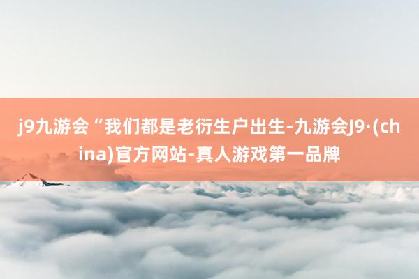 j9九游会“我们都是老衍生户出生-九游会J9·(china)官方网站-真人游戏第一品牌