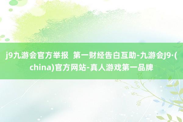 j9九游会官方举报  第一财经告白互助-九游会J9·(china)官方网站-真人游戏第一品牌