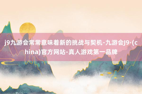 j9九游会常常意味着新的挑战与契机-九游会J9·(china)官方网站-真人游戏第一品牌
