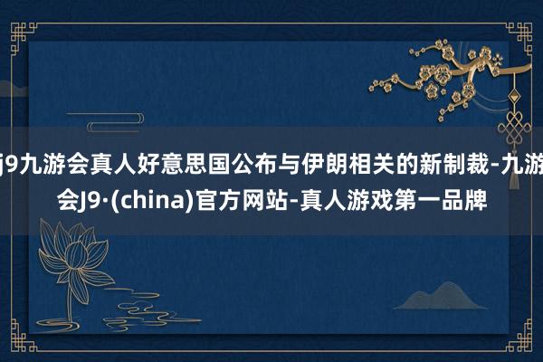 j9九游会真人好意思国公布与伊朗相关的新制裁-九游会J9·(china)官方网站-真人游戏第一品牌
