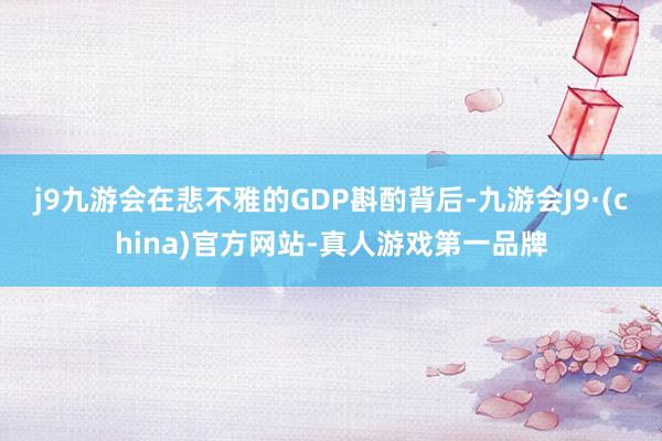 j9九游会在悲不雅的GDP斟酌背后-九游会J9·(china)官方网站-真人游戏第一品牌