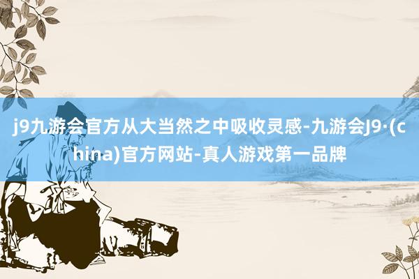 j9九游会官方从大当然之中吸收灵感-九游会J9·(china)官方网站-真人游戏第一品牌