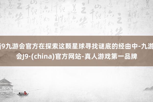 j9九游会官方在探索这颗星球寻找谜底的经由中-九游会J9·(china)官方网站-真人游戏第一品牌