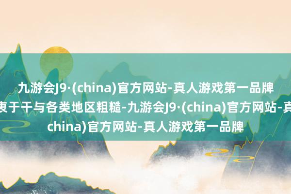 九游会J9·(china)官方网站-真人游戏第一品牌九游会J9老是热衷于干与各类地区粗糙-九游会J9·(china)官方网站-真人游戏第一品牌