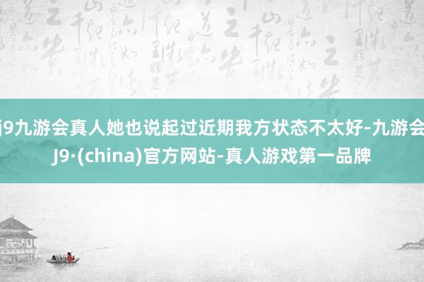 j9九游会真人她也说起过近期我方状态不太好-九游会J9·(china)官方网站-真人游戏第一品牌