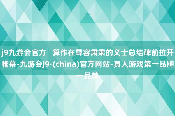 j9九游会官方   算作在尊容肃肃的义士总结碑前拉开帷幕-九游会J9·(china)官方网站-真人游戏第一品牌