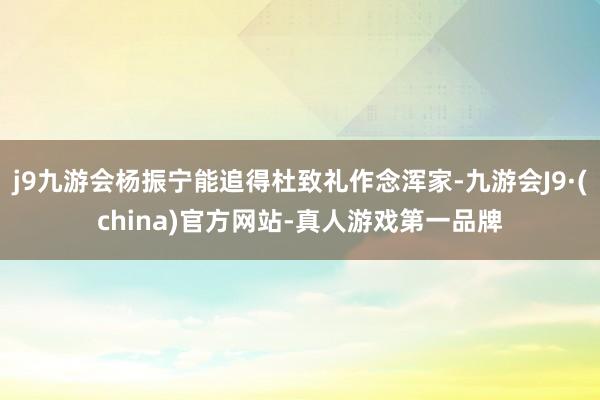 j9九游会杨振宁能追得杜致礼作念浑家-九游会J9·(china)官方网站-真人游戏第一品牌