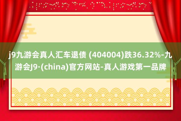 j9九游会真人汇车退债 (404004)跌36.32%-九游会J9·(china)官方网站-真人游戏第一品牌