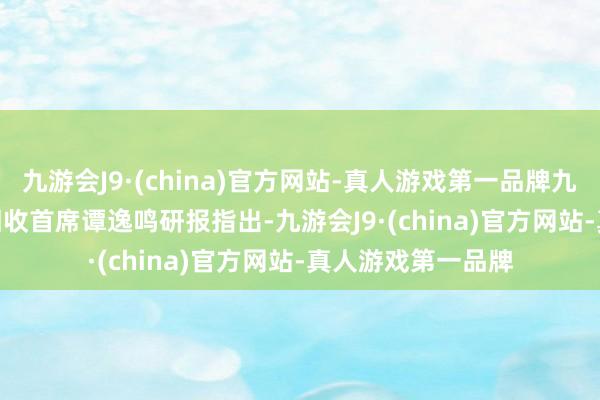 九游会J9·(china)官方网站-真人游戏第一品牌九游会J9　　民生证券固收首席谭逸鸣研报指出-九游会J9·(china)官方网站-真人游戏第一品牌