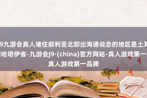 j9九游会真人堵住叙利亚北部出海通说念的地区是土耳其的哈塔伊省-九游会J9·(china)官方网站-真人游戏第一品牌