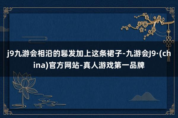 j9九游会相沿的鬈发加上这条裙子-九游会J9·(china)官方网站-真人游戏第一品牌