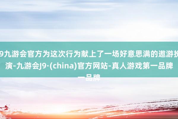 j9九游会官方为这次行为献上了一场好意思满的遨游扮演-九游会J9·(china)官方网站-真人游戏第一品牌