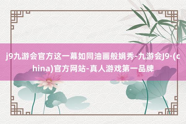 j9九游会官方这一幕如同油画般娟秀-九游会J9·(china)官方网站-真人游戏第一品牌