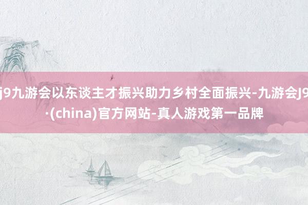 j9九游会以东谈主才振兴助力乡村全面振兴-九游会J9·(china)官方网站-真人游戏第一品牌
