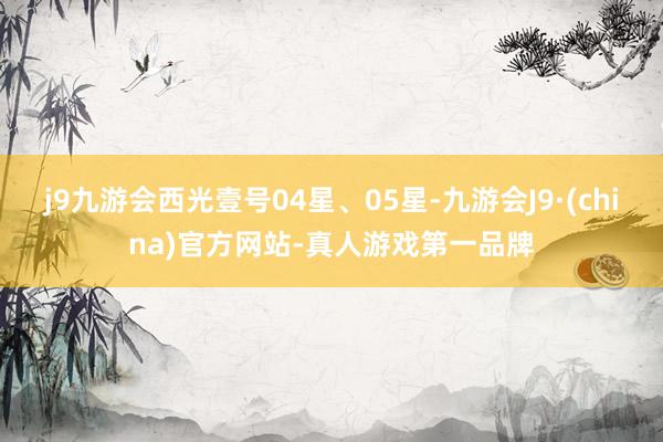 j9九游会西光壹号04星、05星-九游会J9·(china)官方网站-真人游戏第一品牌
