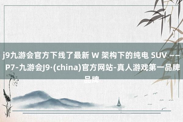 j9九游会官方下线了最新 W 架构下的纯电 SUV —— P7-九游会J9·(china)官方网站-真人游戏第一品牌
