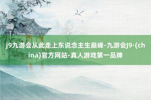 j9九游会从此走上东说念主生巅峰-九游会J9·(china)官方网站-真人游戏第一品牌