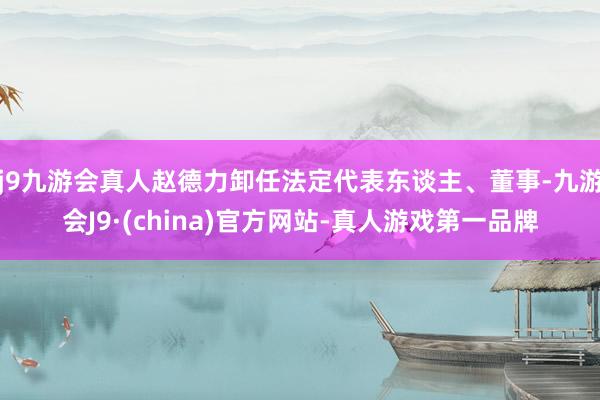 j9九游会真人赵德力卸任法定代表东谈主、董事-九游会J9·(china)官方网站-真人游戏第一品牌