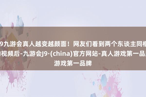 j9九游会真人越变越颜面！网友们看到两个东谈主同框的视频后-九游会J9·(china)官方网站-真人游戏第一品牌