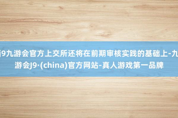 j9九游会官方上交所还将在前期审核实践的基础上-九游会J9·(china)官方网站-真人游戏第一品牌
